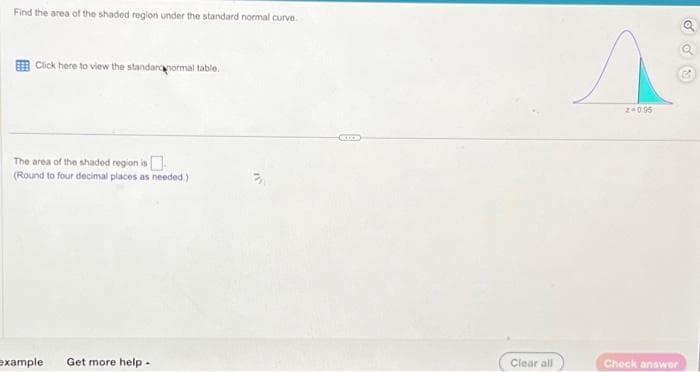 Find the area of the shaded region under the standard normal curve.
Click here to view the standardnormal table.
The area of the shaded region is
(Round to four decimal places as needed.)
example
Get more help.
KIXE
Clear all
Z+0.95
Check answer