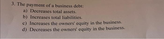 3. The payment of a business debt:
a) Decreases total assets.
b) Increases total liabilities.
c) Increases the owners' equity in the business.
d) Decreases the owners' equity in the business.