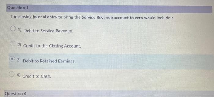 Question 1
The closing journal entry to bring the Service Revenue account to zero would include a
1) Debit to Service Revenue.
2) Credit to the Closing Account.
3) Debit to Retained Earnings.
4) Credit to Cash.
Question 4