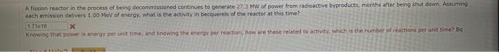 A fission reactor in the process of being decommissioned continues to generate 27.3 MW of power from radioactive byproducts, months after being shut down. Assuming
each emission delivers 1.00 MeV of energy, what is the activity in becquerels of the reactor at this time?
1.71e19
x
Knowing that power is energy per unit time, and knowing the energy per reaction, how are these related to activity, which is the number of reactions per unit time? Bq