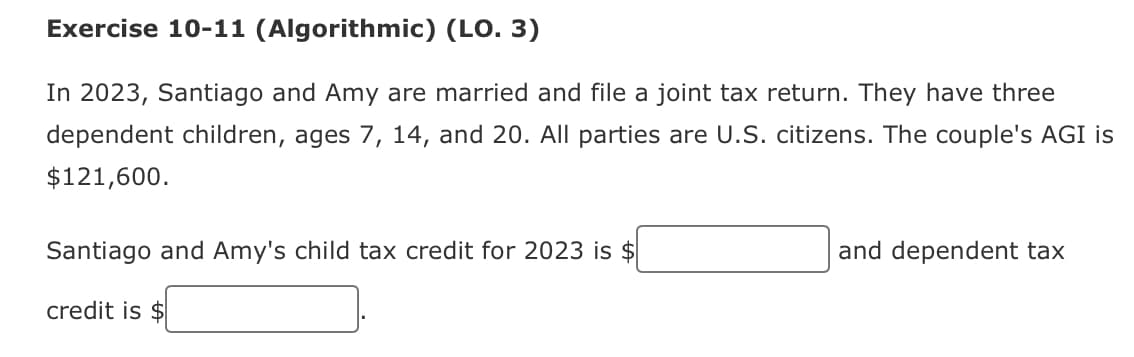 Exercise 10-11 (Algorithmic) (LO. 3)
In 2023, Santiago and Amy are married and file a joint tax return. They have three
dependent children, ages 7, 14, and 20. All parties are U.S. citizens. The couple's AGI is
$121,600.
Santiago and Amy's child tax credit for 2023 is $
credit is $
and dependent tax