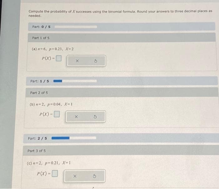 Compute the probability of X successes using the binomial formula. Round your answers to three decimal places as
needed.
Part: 0 / 5
Part 1 of 5
(a) n=6, p=0.23, X=2
P(X) -
Part: 1/5
Part 2 of 5
(b) n=2, p=0.04, X=1
P(X) -
Part: 2 / 5
Part 3 of 5
(c)n-2, p=0.21, X-1
P(X) =