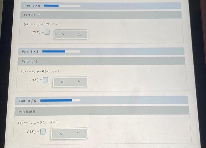 Part: 2/5
Part 3 of 5
(c)n-2, p=0.21, X=1
P(X) =
Part: 3/5
Part 4 of 5
(d) n-4, p=0.69, X-1
P(X) =
Part: 4/5
Part 5 of 5
(e) n-1, p=0.65, X=0
P(X) =