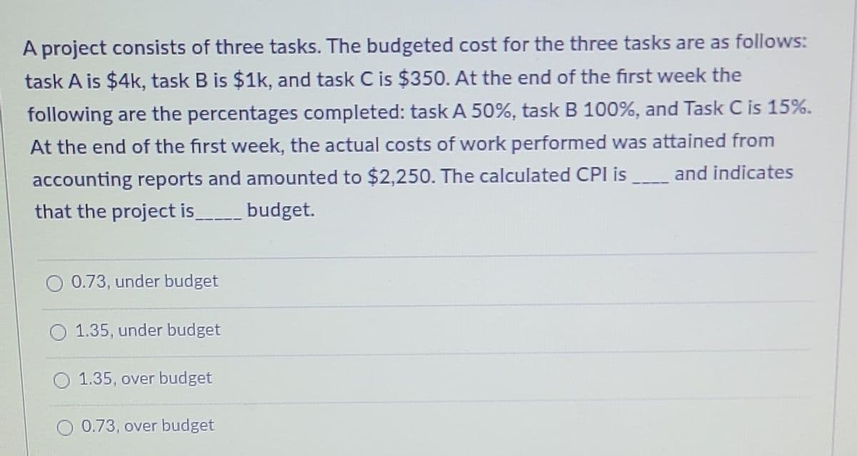 A project consists of three tasks. The budgeted cost for the three tasks are as follows:
task A is $4k, task B is $1k, and task C is $350. At the end of the first week the
following are the percentages completed: task A 50%, task B 100%, and Task C is 15%.
At the end of the first week, the actual costs of work performed was attained from
and indicates
accounting reports and amounted to $2,250. The calculated CPI is
that the project is
budget.
O 0.73, under budget
O 1.35, under budget
O 1.35, over budget
0.73, over budget