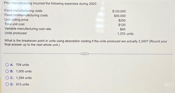 Pitta Manufacturing incurred the following expenses during 2020:
Fixed manufacturing costs
Fixed nonmanufacturing costs
Unit selling price
Total unit cost
Variable manufacturing cost rate
Units produced
What is the breakeven point in units using absorption costing if the units produced are actually 2,240? (Round your
final answer up to the next whole unit.)
OA. 709 units
$120,000
$90,000
$250
$120
$40
1,370 units
B. 1,000 units
C. 1,294 units
D. 913 units