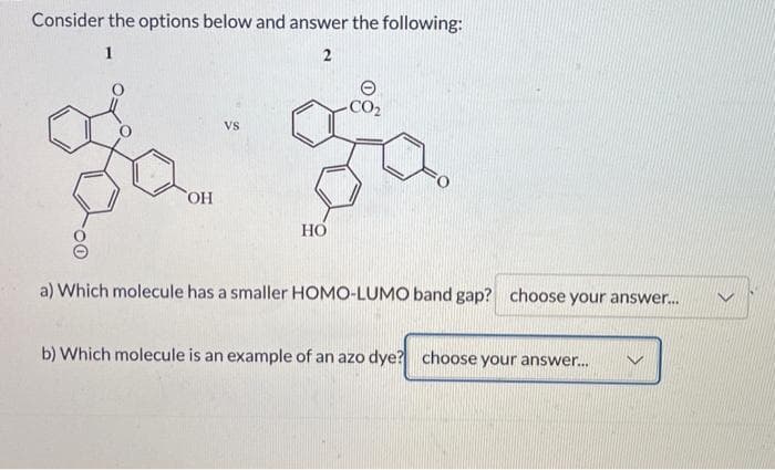 Consider the options below and answer the following:
1
2
OH
VS
HO
a) Which molecule has a smaller HOMO-LUMO band gap? choose your answer...
b) Which molecule is an example of an azo dye? choose your answer...