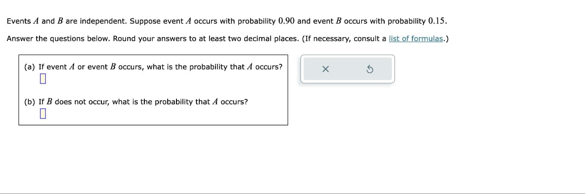 Events A and B are independent. Suppose event A occurs with probability 0.90 and event B occurs with probability 0.15.
Answer the questions below. Round your answers to at least two decimal places. (If necessary, consult a list of formulas.)
(a) If event A or event B occurs, what is the probability that A occurs?
(b) If B does not occur, what is the probability that A occurs?
X