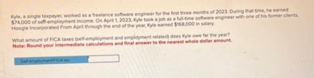 Kyle, a single taxpayer, worked as a freelance software engineer for the first three months of 2023. During that time, he earned
$74,000 of self-employment income. On April 1, 2023, Kyle took a job as a full-time software engineer with one of his former clients,
Hoogle Incorporated From April through the end of the year, Kyle earned $168,000 in salary.
What amount of FICA taxes (self-employment and employment related) does Kyle owe for the year?
Note: Round your intermediate calculations and final answer to the nearest whole dollar amount.
Self-employment/FICA tax