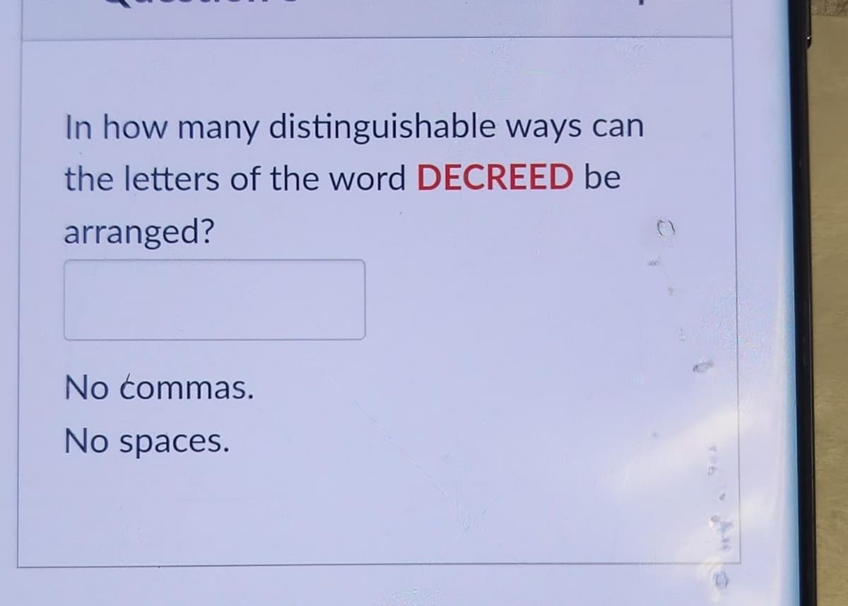 In how many distinguishable ways can
the letters of the word DECREED be
arranged?
No commas.
No spaces.
9