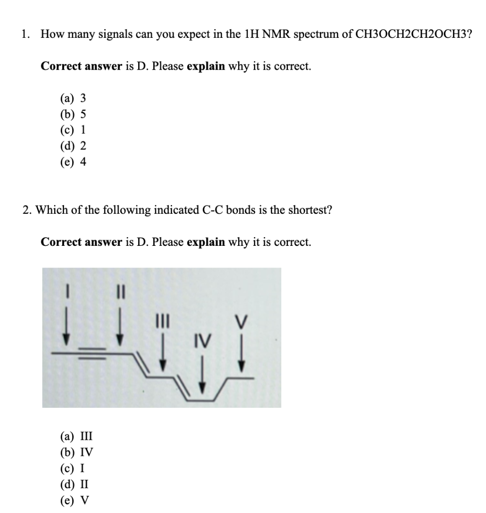 1. How many signals can you expect in the 1H NMR spectrum of CH3OCH2CH20CH3?
Correct answer is D. Please explain why it is correct.
(a) 3
(b) 5
(c) 1
(d) 2
(e) 4
2. Which of the following indicated C-C bonds is the shortest?
Correct answer is D. Please explain why it is correct.
LIITI
|||
IV
(a) III
(b) IV
(c) I
(d) II
(e) V