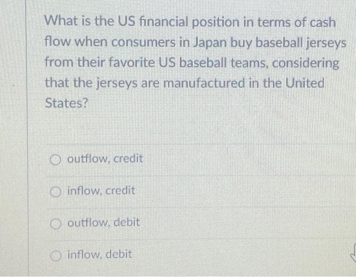 What is the US financial position in terms of cash
flow when consumers in Japan buy baseball jerseys
from their favorite US baseball teams, considering
that the jerseys are manufactured in the United
States?
outflow, credit
inflow, credit
outflow, debit
inflow, debit