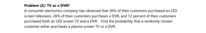 Problem (2): TV or a DVR?
A consumer electronics company has observed that 36% of their customers purchased an LED
screen television, 26% of their customers purchases a DVR, and 12 percent of their customers
purchased both an LED screen TV and a DVR. Find the probability that a randomly chosen
customer either purchases a plasma screen TV or a DVR.