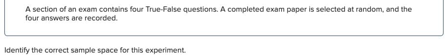 A section of an exam contains four True-False questions. A completed exam paper is selected at random, and the
four answers are recorded.
Identify the correct sample space for this experiment.