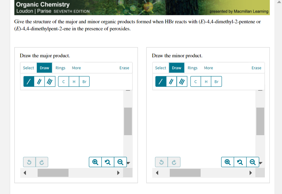 Organic Chemistry
Loudon | Parise SEVENTH EDITION
presented by Macmillan Learning
Give the structure of the major and minor organic products formed when HBr reacts with (E)-4,4-dimethyl-2-pentene or
(E)-4,4-dimethylpent-2-ene in the presence of peroxides.
Draw the major product.
Draw the minor product.
Select Draw Rings
Select Draw Rings
More
More
Erase
Erase
Br
Br
