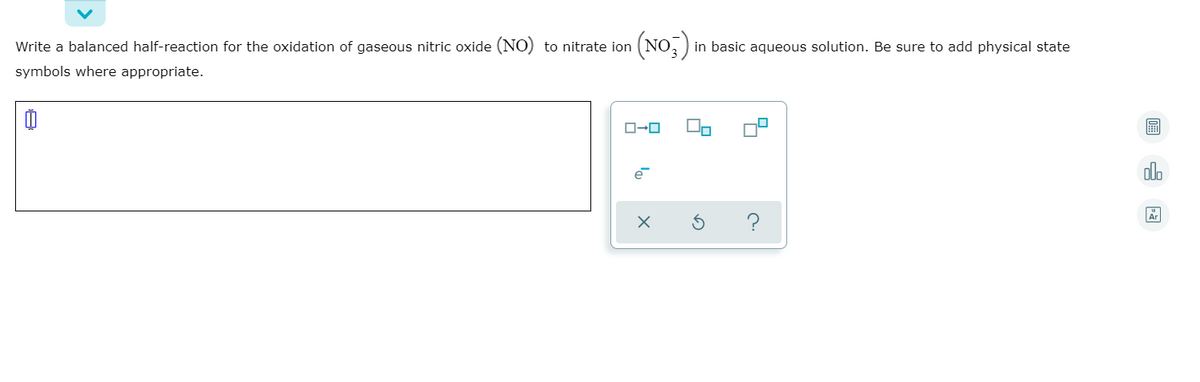 Write a balanced half-reaction for the oxidation of gaseous nitric oxide (NO) to nitrate ion
(NO;)
in basic aqueous solution. Be sure to add physical state
symbols where appropriate.
olo
?
