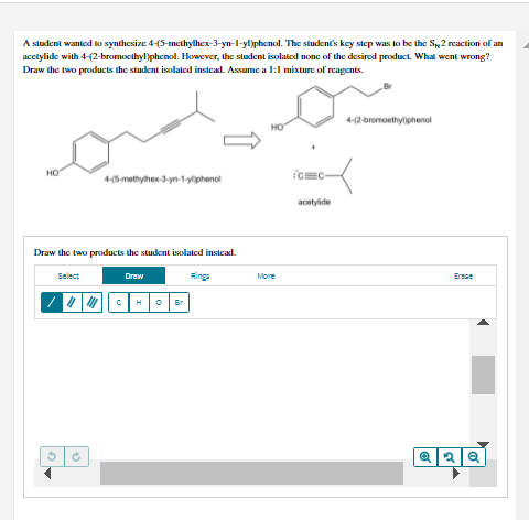 A student wanted to synthesize 4-(5-methylhex-3-yn-l-yl)phenol. The student's kcy step was to be the Sy2 reaction of an
acctylide with 4-(2-bromocthyl)phenol. However, the student isolated none of the desired product. What went wrong?
Draw the two products the student isolaled instcad. Assume a l:1 mixture of reagents.
4-2-bromoethyliphenol
HO
но
4(5 mathyher 3yn-1yphenal
acetylide
Draw the two products the student isolated instcad.
Select
Draw
Rings
More
Erese
H
Br
