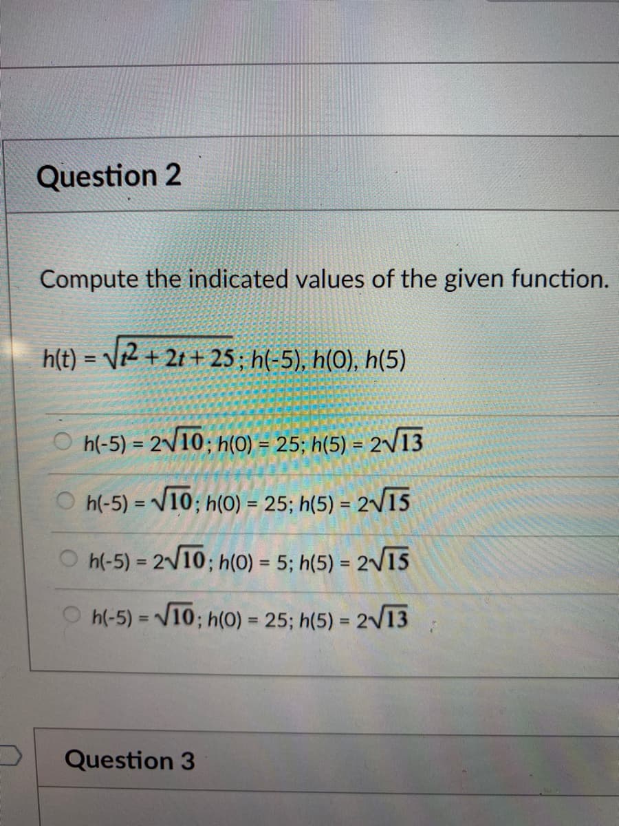 Question 2
Compute the indicated values of the given function.
h(t) = V2 + 2t + 25; h(-5), h(0), h(5)
%3D
O h(-5) = 2/10; h(0) = 25; h(5) = 2v13
O h(-5) = V10; h(0) = 25; h(5) = 2/15
%3D
h(-5) = 210; h(0) = 5; h(5) = 2V15
%3D
%3D
%3D
O h(-5) = V10; h(0) = 25; h(5) = 2V13
Question 3
