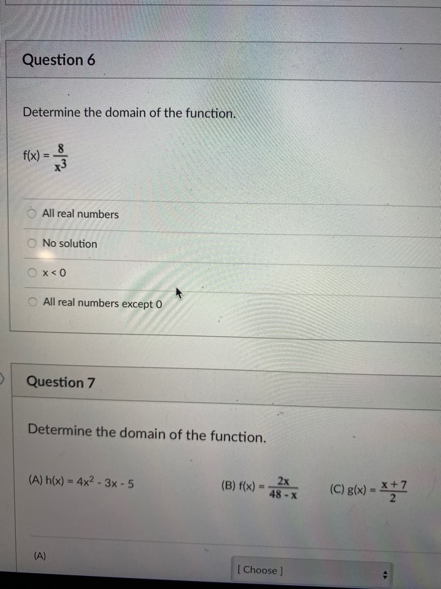 Question 6
Determine the domain of the function.
8.
f(x) =
x3
All real numbers
O No solution
x< 0
O All real numbers except 0
Question 7
Determine the domain of the function.
(A) h(x) = 4x2 - 3x - 5
2x
(B) f(x) =
x+7
(C) g(x) =
2
%3D
48-x
(A)
[Choose ]
