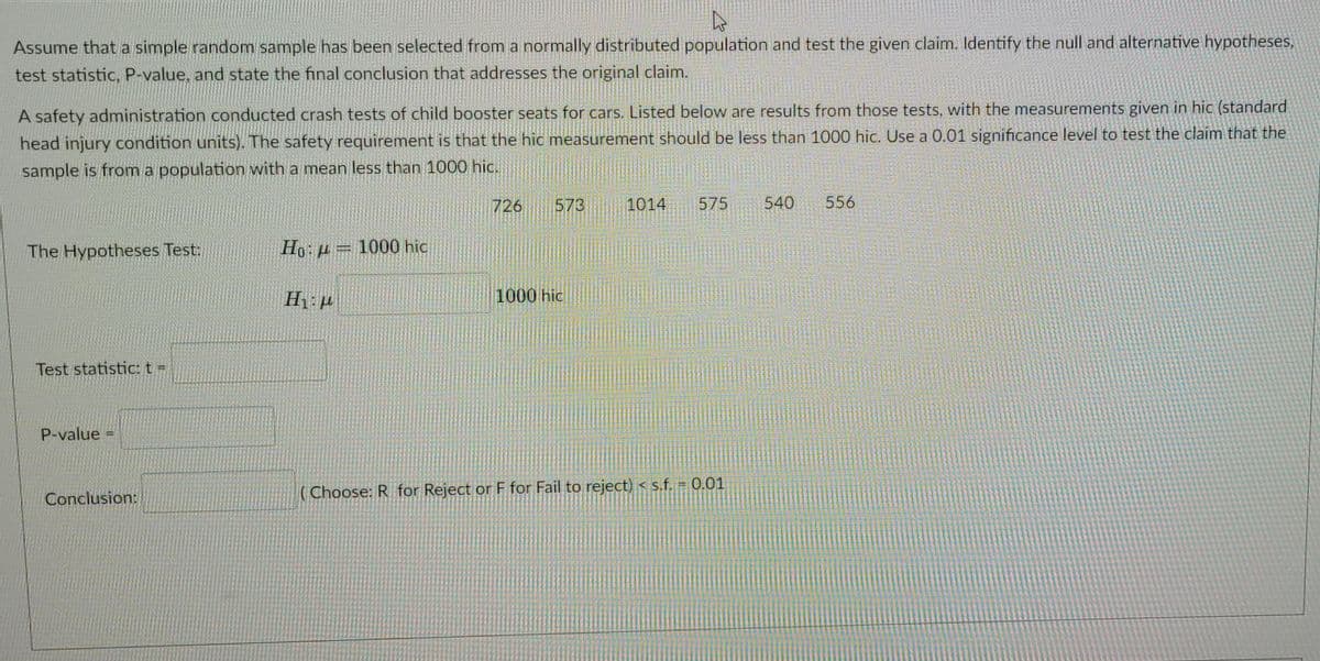 Assume that a simple random sample has been selected from a normally distributed population and test the given claim. Identify the null and alternative hypotheses,
test statistic, P-value, and state the final conclusion that addresses the original claim.
A safety administration conducted crash tests of child booster seats for cars. Listed below are results from those tests, with the measurements given in hic (standard
head injury condition units). The safety requirement is that the hic measurement should be less than 1000 hic. Use a 0.01 significance level to test the claim that the
sample is from a population with a mean less than 1000 hic.
726
573
1014
575
540
556
The Hypotheses Test:
Ho:p = 1000 hic
1000 hic
Test statistic: t =
P-value
Conclusion:
( Choose: R for Reject or F for Fail to reject) < s.f. = 0.01
