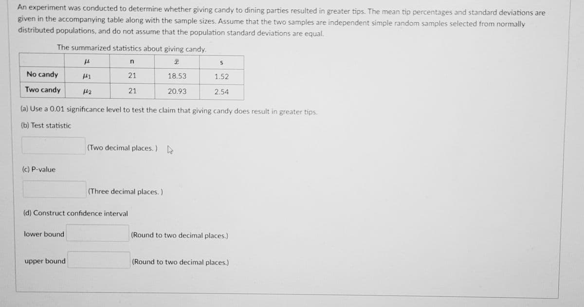 An experiment was conducted to determine whether giving candy to dining parties resulted in greater tips. The mean tip percentages and standard deviations are
given in the accompanying table along with the sample sizes. Assume that the two samples are independent simple random samples selected from normally
distributed populations, and do not assume that the population standard deviations are equal.
The summarized statistics about giving candy.
No candy
21
18.53
1.52
Two candy
21
20.93
2.54
(a) Use a 0.01 significance level to test the claim that giving candy does result in greater tips.
(b) Test statistic
(Two decimal places. )
(c) P-value
(Three decimal places.)
(d) Construct confidence interval
lower bound
(Round to two decimal places.)
upper bound
(Round to two decimal places.)
