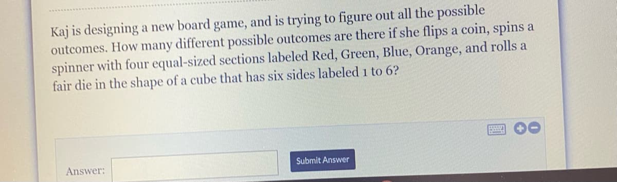 Kaj is designing a new board game, and is trying to figure out all the possible
outcomes. How many different possible outcomes are there if she flips a coin, spins a
spinner with four equal-sized sections labeled Red, Green, Blue, Orange, and rolls a
fair die in the shape of a cube that has six sides labeled 1 to 6?
Answer:
Submit Answer