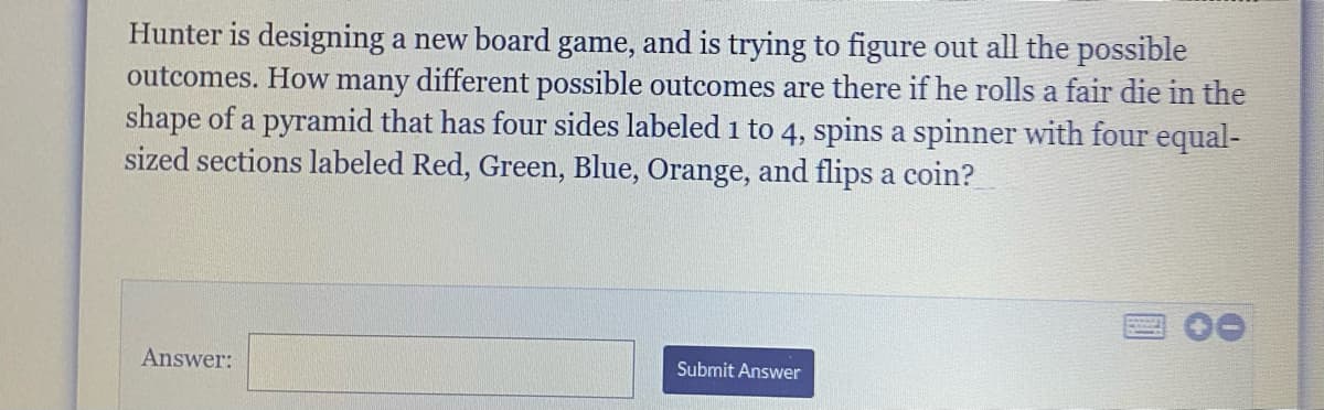 Hunter is designing a new board game, and is trying to figure out all the possible
outcomes. How many different possible outcomes are there if he rolls a fair die in the
shape of a pyramid that has four sides labeled 1 to 4, spins a spinner with four equal-
sized sections labeled Red, Green, Blue, Orange, and flips a coin?
Answer:
Submit Answer