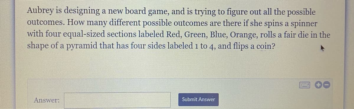 Aubrey is designing a new board game, and is trying to figure out all the possible
outcomes. How many different possible outcomes are there if she spins a spinner
with four equal-sized sections labeled Red, Green, Blue, Orange, rolls a fair die in the
shape of a pyramid that has four sides labeled 1 to 4, and flips a coin?
Answer:
Submit Answer