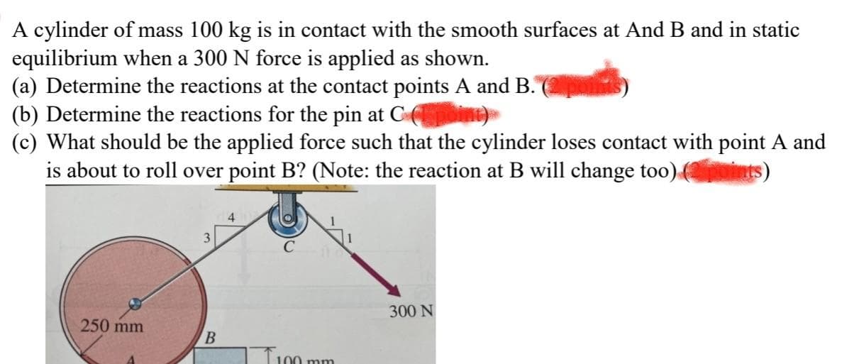 A cylinder of mass 100 kg is in contact with the smooth surfaces at And B and in static
equilibrium when a 300 N force is applied as shown.
(a) Determine the reactions at the contact points A and B.
(b) Determine the reactions for the pin at C
(c) What should be the applied force such that the cylinder loses contact with point A and
is about to roll over point B? (Note: the reaction at B will change too) points
250 mm
B
4
100 mm
300 N