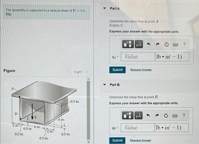 The assembly is subjected to a vertical shear of V=55
kip
Figure
B-
2 in.
0.5 in.
0.5 in.
6 in..
2 in.
0.5 in.
6 in.
<
1 of 1
0.5 in.
0.5 in.
Part A
Determine the shear flow at point A
(Eigure 1)
Express your answer with the appropriate units.
9A=
Submit
Part B
μA
9B =
Value
Request Answer
HÅ
Determine the shear flow at point B
Express your answer with the appropriate units.
Value
lb in
●
Submit Request Answer
-
1)
?
B ?
lbin-1)