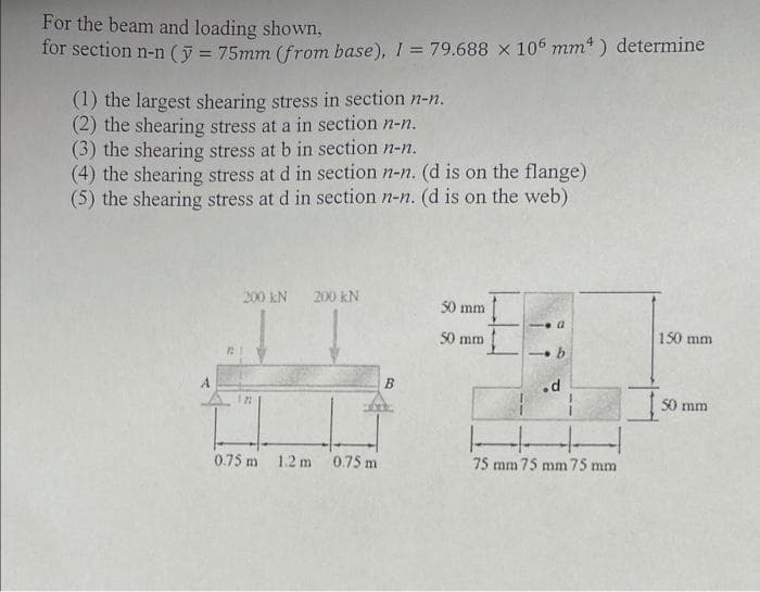 For the beam and loading shown,
for section n-n (y = 75mm (from base), I = 79.688 x 106 mm) determine
(1) the largest shearing stress in section n-n.
(2) the shearing stress at a in section n-n.
(3) the shearing stress at b in section n-n.
(4) the shearing stress at d in section n-n. (d is on the flange)
(5) the shearing stress at d in section n-n. (d is on the web)
200 KN 200 KN
122
0.75 m 1.2 m 0.75 m
B
50 mm
50 mm
-G
b
.d
14
75 mm 75 mm 75 mm
150 mm
50 mm