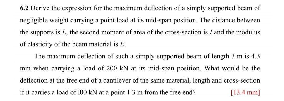 6.2 Derive the expression for the maximum deflection of a simply supported beam of
negligible weight carrying a point load at its mid-span position. The distance between
the supports is L, the second moment of area of the cross-section is I and the modulus
of elasticity of the beam material is E.
The maximum deflection of such a simply supported beam of length 3 m is 4.3
mm when carrying a load of 200 kN at its mid-span position. What would be the
deflection at the free end of a cantilever of the same material, length and cross-section
if it carries a load of 100 kN at a point 1.3 m from the free end?
[13.4 mm]