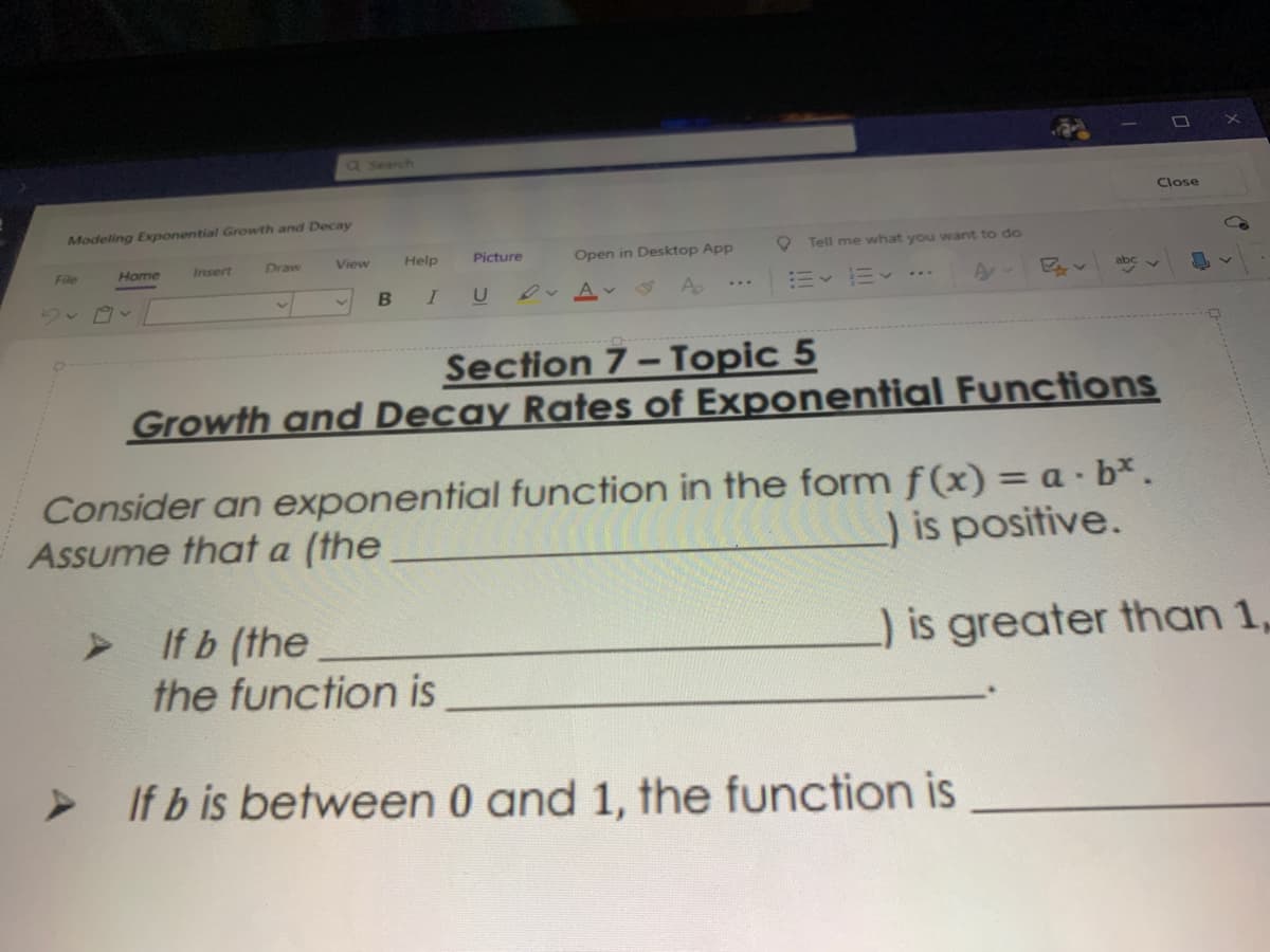 Q Search
Close
Modeling Exponential Growth and Decay
Help
Picture
Open in Desktop App
O Tell me what you want to do
File
Home
Insert
Draw
View
0v Av
A
ニッニッ……
Section 7- Topic 5
Growth and Decay Rates of Exponential Functions
Consider an exponential function in the form f(x) = a · b*.
Assume that a (the
)is positive.
If b (the
the function is
) is greater than 1,
If b is between 0 and 1, the function is
