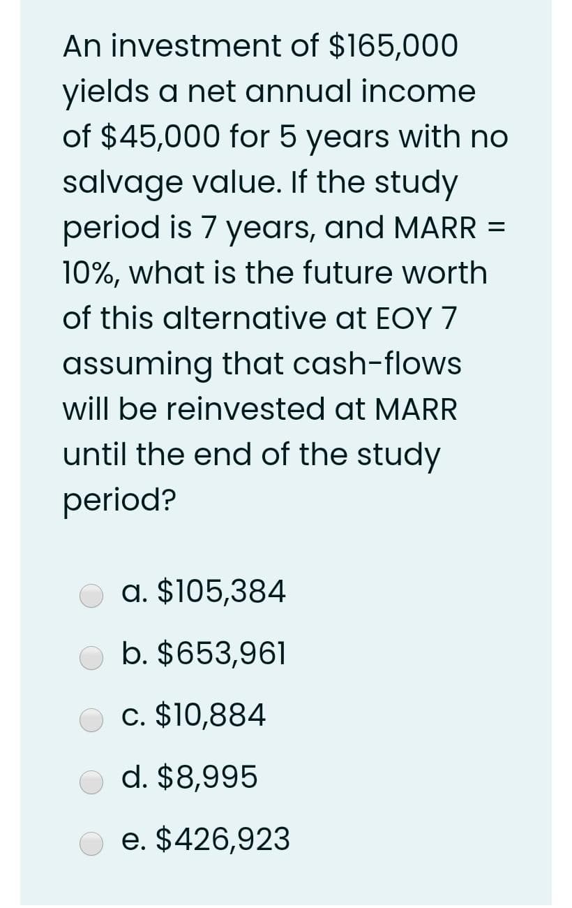 An investment of $165,000
yields a net annual income
of $45,000 for 5 years with no
salvage value. If the study
period is 7 years, and MARR =
10%, what is the future worth
of this alternative at EOY 7
assuming that cash-flows
will be reinvested at MARR
until the end of the study
period?
a. $105,384
b. $653,961
c. $10,884
d. $8,995
e. $426,923
