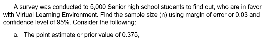 A survey was conducted to 5,000 Senior high school students to find out, who are in favor
with Virtual Learning Environment. Find the sample size (n) using margin of error or 0.03 and
confidence level of 95%. Consider the following:
a. The point estimate or prior value of 0.375;
