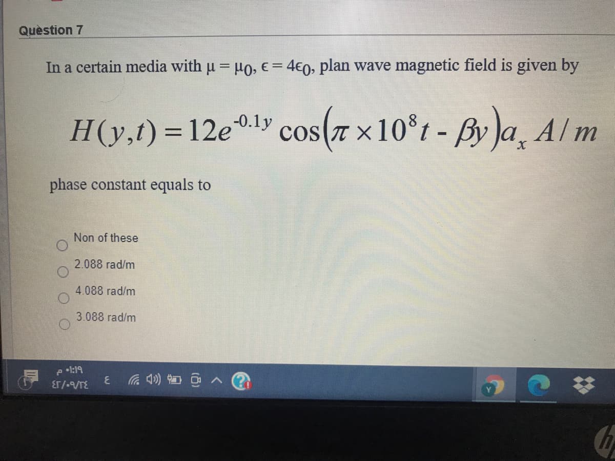 Quèstion 7
In a certain media with u = H0, € = 4€0, plan wave magnetic field is given by
l» cos(7 ×10°t - By )a¸ A Im
-0.1y
H(y,t) = 12e.
TT X
%3D
phase constant equals to
Non of these
2.088 rad/m
4.088 rad/m
3.088 rad/m
e •l:19
Er/-/TE
