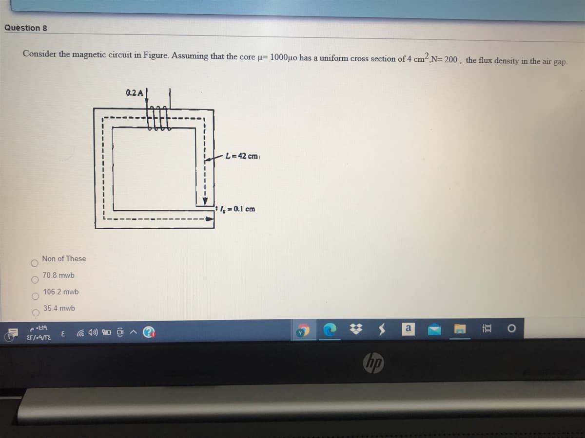 Quèstion 8
Consider the magnetic circuit in Figure. Assuming that the core u= 1000uo has a uniform cross section of 4 cm,N= 200, the flux density in the air gap.
0.2 A|
L=42 cm
40.1 cm
Non of These
70.8 mwb
106.2 mwb
35.4 mwb
e •:19
ET/-/TE
a
hp
