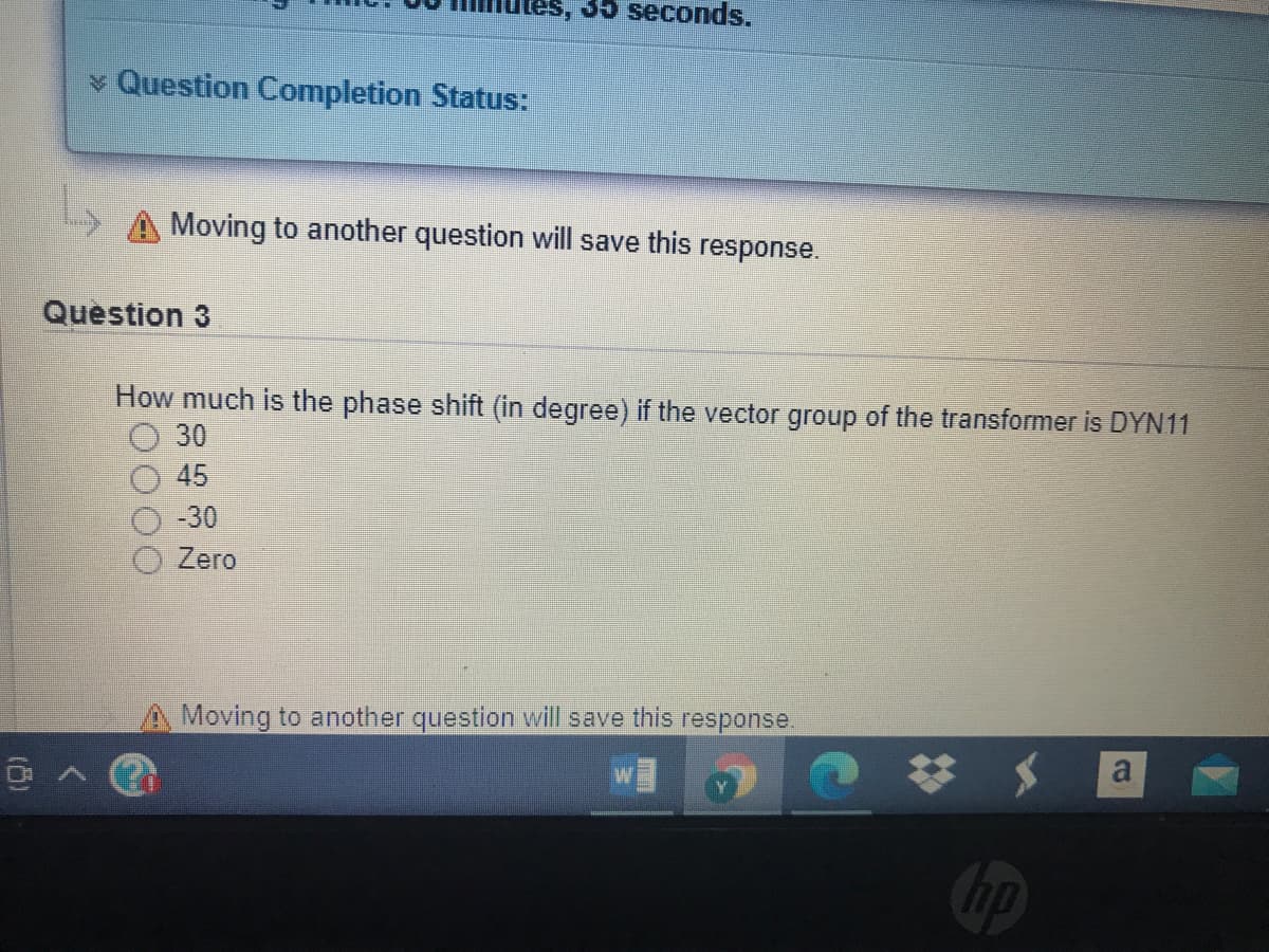 35 seconds.
* Question Completion Status:
Moving to another question will save this response.
Question 3
How much is the phase shift (in degree) if the vector group of the transformer is DYN11
30
45
-30
O Zero
A Moving to another question will save this response.
Cop
