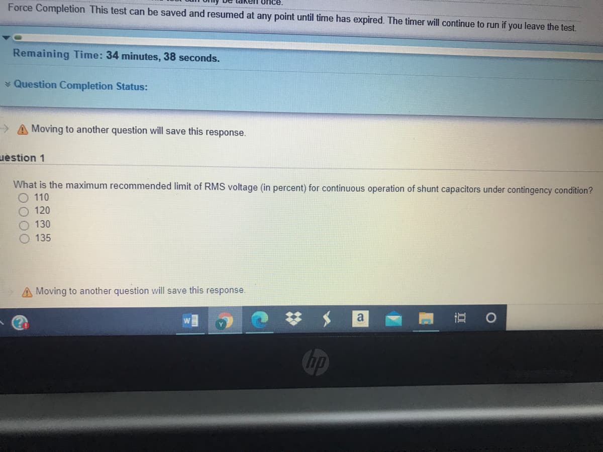 once.
Force Completion This test can be saved and resumed at any point until time has expired. The timer will continue to run if you leave the test.
Remaining Time: 34 minutes, 38 seconds.
* Question Completion Status:
A Moving to another question will save this response.
uestion 1
What is the maximum recommended limit of RMS voltage (in percent) for continuous operation of shunt capacitors under contingency condition?
O 110
120
130
135
A Moving to another question will save this response.
直 0
a
hp
