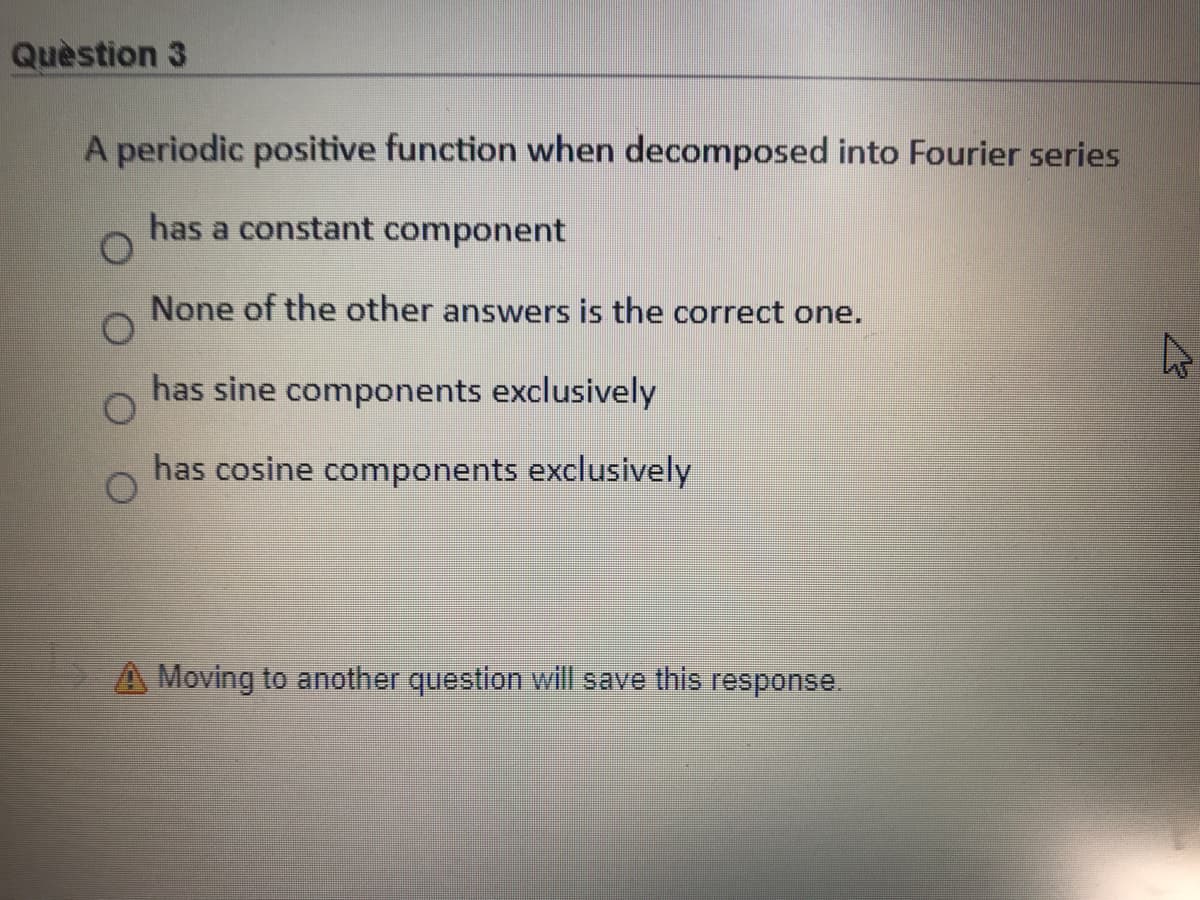 Quèstion 3
A periodic positive function when decomposed into Fourier series
has a constant component
None of the other answers is the correct one.
has sine components exclusively
has cosine components exclusively
A Moving to another question will save this response.
