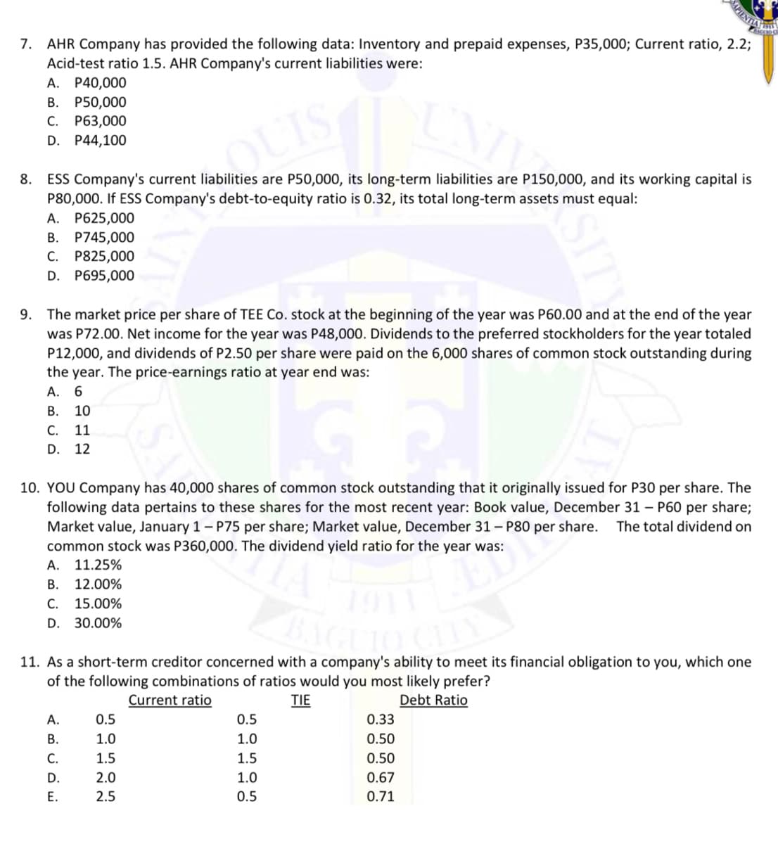 IENTIA
7. AHR Company has provided the following data: Inventory and prepaid expenses, P35,000; Current ratio, 2.2;
Acid-test ratio 1.5. AHR Company's current liabilities were:
A. P40,000
В. Р50,000
C. P63,000
QUIS
D. P44,100
ESS Company's current liabilities are P50,000, its long-term liabilities are P150,000, and its working capital is
P80,000. If ESS Company's debt-to-equity ratio is 0.32, its total long-term assets must equal:
8.
А. Р625,000
B. P745,000
C. P825,000
D. P695,000
9. The market price per share of TEE Co. stock at the beginning of the year was P60.00 and at the end of the year
was P72.00. Net income for the year was P48,000. Dividends to the preferred stockholders for the year totaled
P12,000, and dividends of P2.50 per share were paid on the 6,000 shares of common stock outstanding during
the year. The price-earnings ratio at year end was:
А.
В.
10
С.
11
D.
12
10. YOU Company has 40,000 shares of common stock outstanding that it originally issued for P30 per share. The
following data pertains to these shares for the most recent year: Book value, December 31 – P60 per share;
Market value, January 1 – P75 per share; Market value, December 31 – P80 per share.
common stock was P360,000. The dividend yield ratio for the year was:
A. 11.25%
The total dividend on
В.
12.00%
С.
15.00%
D.
30.00%
11. As a short-term creditor concerned with a company's ability to meet its financial obligation to you, which one
of the following combinations of ratios would you most likely prefer?
Current ratio
TIE
Debt Ratio
А.
0.5
0.5
0.33
В.
1.0
1.0
0.50
С.
1.5
1.5
0.50
D.
2.0
1.0
0.67
Е.
2.5
0.5
0.71
SITY
