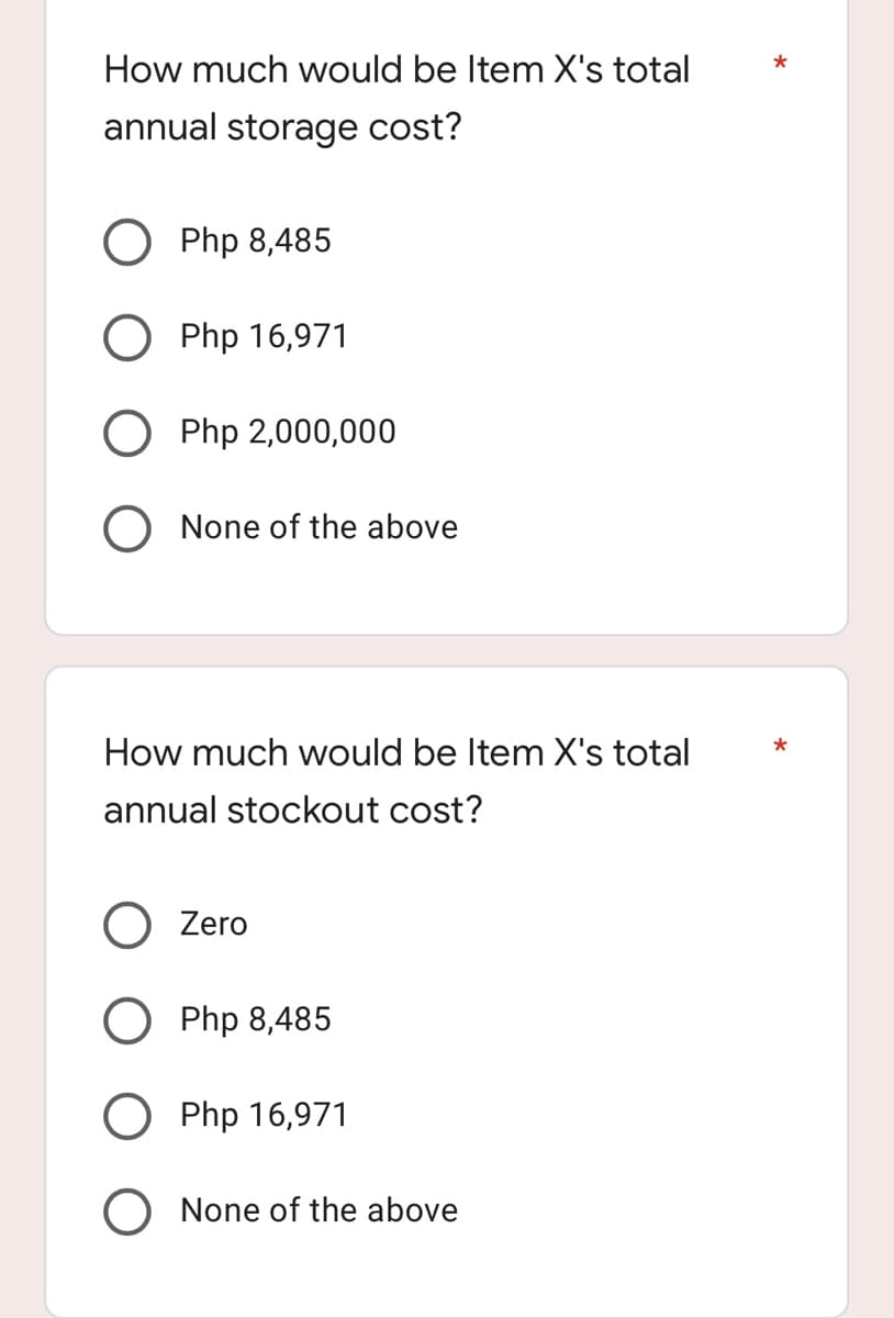 How much would be Item X's total
annual storage cost?
O Php 8,485
Php 16,971
O Php 2,000,000
O None of the above
How much would be Item X's total
annual stockout cost?
Zero
Php 8,485
Php 16,971
O None of the above
*