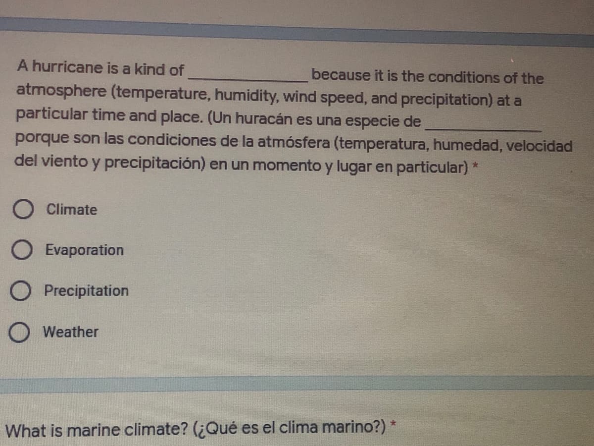 A hurricane is a kind of
because it is the conditions of the
atmosphere (temperature, humidity, wind speed, and precipitation) at a
particular time and place. (Un huracán es una especie de
porque son las condiciones de la atmósfera (temperatura, humedad, velocidad
del viento y precipitación) en un momento y lugar en particular)
O Climate
O Evaporation
O Precipitation
O Weather
What is marine climate? (¿Qué es el clima marino?) *
