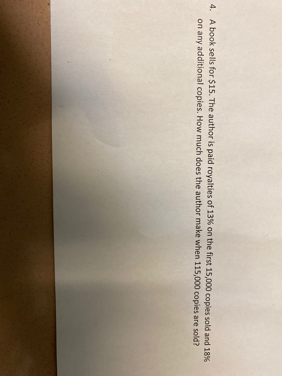 4. A book sells for $15. The author is paid royalties of 13% on the first 15,000 copies sold and 18%
on any additional copies. How much does the author make when 115,000 copies are sold?
