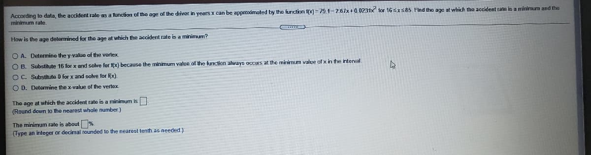 According to data, the accident rate as a function of the age of the driver in years x can be approximated by the function f(x) = 79.1-2.67x+ 0.0231x for 16sx585 Find the age at which the accident rate is a minimum and the
minimum rate.
How is the age determined for the age at which the accident rate is a minimum?
O A. Determine the y-value of the vertex.
O B. Substitute 16 for x and solve for f(x) because the minimum value of the function always occurs at the minimum value of x in the interval.
O C. Substitute 0 for x and solve for f(x).
O D. Detemmine the x-value of the vertex.
The age at which the accident rate is a minimum is
(Round down to the nearest whole number )
The minimum rate is about %
(Type an integer or decimal rounded to the nearest tenth as needed.)
