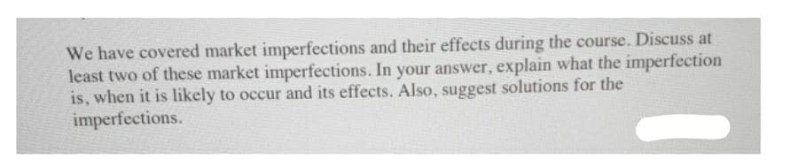 We have covered market imperfections and their effects during the course. Discuss at
least two of these market imperfections. In your answer, explain what the imperfection
is, when it is likely to occur and its effects. Also, suggest solutions for the
imperfections.
