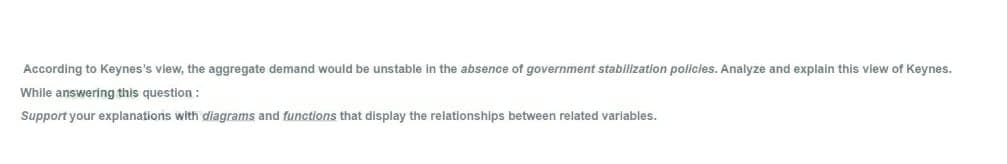 According to Keynes's view, the aggregate demand would be unstable in the absence of government stabilization pollicies. Analyze and explain this view of Keynes.
While answering this question :
Support your explanations with diagrams and functions that display the relationships between related variables.
