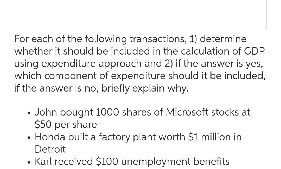 For each of the following transactions, 1) determine
whether it should be included in the calculation of GDP
using expenditure approach and 2) if the answer is yes,
which component of expenditure should it be included,
if the answer is no, briefly explain why.
• John bought 1000 shares of Microsoft stocks at
$50 per share
• Honda built a factory plant worth $1 million in
Detroit
• Karl received $100 unemployment benefits
