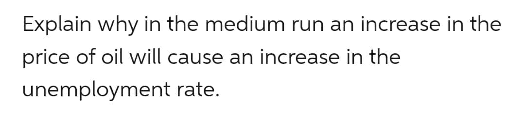 Explain why in the medium run an increase in the
price of oil will cause an increase in the
unemployment rate.