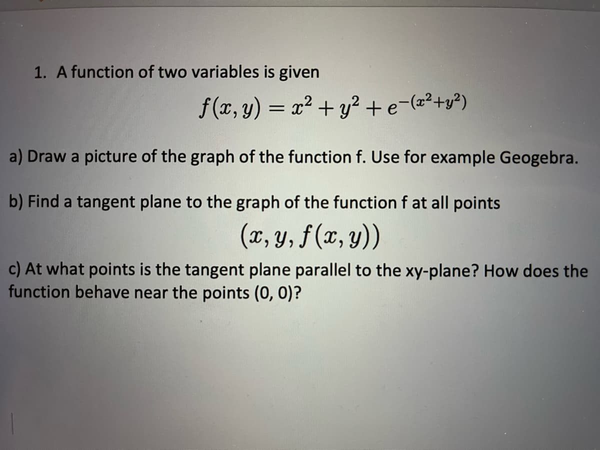 1. A function of two variables is given
f(x, y) = x² + y² + e-(x²+y²)
a) Draw a picture of the graph of the function f. Use for example Geogebra.
b) Find a tangent plane to the graph of the function f at all points
(x, y, f(x, y))
c) At what points is the tangent plane parallel to the xy-plane? How does the
function behave near the points (0, 0)?