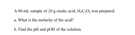 A 40-mL sample of 20 g oxalic acid, H;C,O4 was prepared.
a. What is the molarity of the acid?
b. Find the pH and pOH of the solution.
